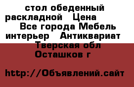 стол обеденный раскладной › Цена ­ 10 000 - Все города Мебель, интерьер » Антиквариат   . Тверская обл.,Осташков г.